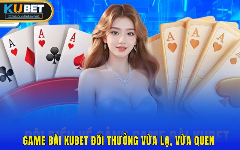 Game bài Kubet đổi thưởng vừa lạ, vừa quen